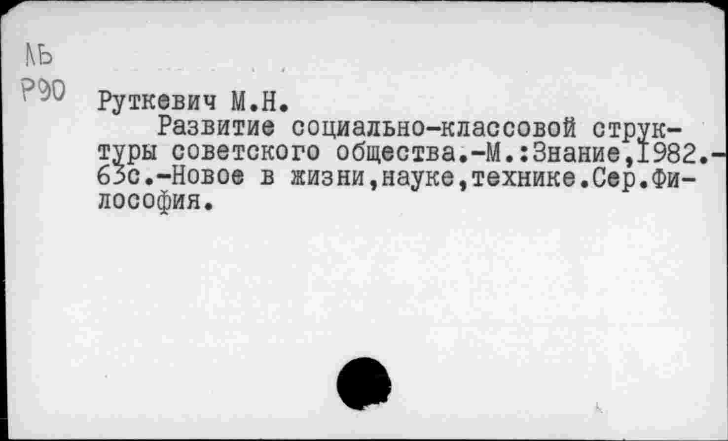 ﻿кь
' Руткевич М.Н.
Развитие социально-классовой структуры советского общества.-М.:3нание,1982. 63с.-Новое в жизни»науке»технике.Сер.Философия.